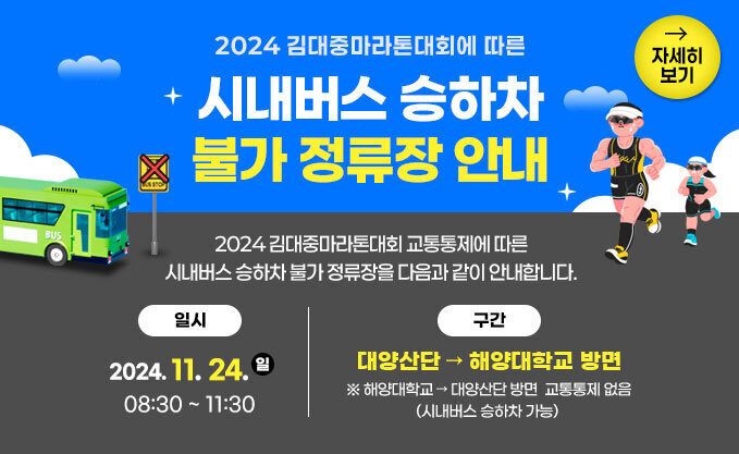 2024 김대중마라톤대회에 따른 시내버스 승하차 불가 정류장 안내 2024 김대중마라톤대회 교통통제에 따른 시내버스 승하차 불가 정류장을 다음과 같이 안내합니다. 일시 : 2024. 11. 24.(일) 08:30~11:30 구간 : 대양산단~해양대학교 자세히 보기