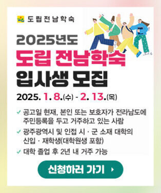 도립전남학숙 로고, 2025년도 도립 전남학숙 입사생 모집 2025. 1. 8.(수) - 2. 13.(목) - 공고일 현재, 본인 또는 보호자가 전라남도에 주민등록을 두고 거주하고 있는 사람 - 광주광역시 및 인접 시·군 소재 대학의 신입·재학생(대학원생 포함) - 대학 졸업 후 2년 내 거주 가능 신청하러 가기