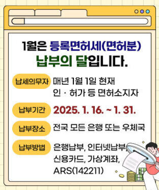 1월은 등록면허세(면허분) 납부의 달입니다. ·납세의무자 : 매년 1월 1일 현재 인ㆍ허가 등 면허소지자 ·납부기간 : 2025. 1. 16. ∼ 1. 31. ·납부장소 : 전국 모든 은행 또는 우체국 ·납부방법 : 은행납부, 인터넷납부, 신용카드, 가상계좌, ARS(142211)