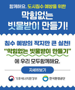 함께해요. 도시침수 예방을 위한 막힘없는 빗물받이 만들기! 침수 예방의 작지만 큰 실천! “막힘없는 빗물받이 만들기” 에 우리 모두함께해요. 자세히보기 기후에너지환경부, 환경환경공단