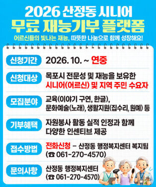 2026년 산정동 시니어 무료 재능기부처 운영  -신청기간: 2026. 10~ 연중 -신청대상: 목포시 전문성 및 재능을 보유한 시니어(어르신) 및 지역 주민 수요자 -모집분야: 교육, 문화·예술, 생활지원 등 전문성과 재능을 활용한 다양한 분야           (한글 교육, 이야기 구연, 노래, 악기, 집수리, 원예 등) -기부혜택: 자원봉사 활동 실적 인정과 함께 다양한 인센티브 제공 -접수방법: 전화신청 / 산정동 행정복지센터 (061-270-4570) -문의사항: 산정동 행정복지센터 (061-270-4570)
