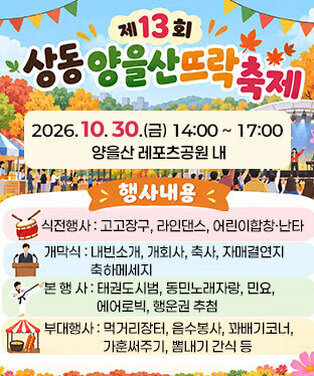 제13회 상동 양을산뜨락축제 일시 : 2026. 10. 30.(금) 14:00 ~ 17:00  장소 : 양을산 레포츠공원 내 행사내용  - 식전행사 : 고고장구, 라인댄스, 어린이합창·난타 - 개 막 식 : 내빈소개, 개회사, 축사, 자매결연지 축하메세지  - 본 행 사 : 태권도시범, 동민노래자랑, 민요, 에어로빅, 행운권 추첨 - 부대행사 : 먹거리장터, 음수봉사, 꽈배기코너, 가훈써주기, 뽐내기 간식 등