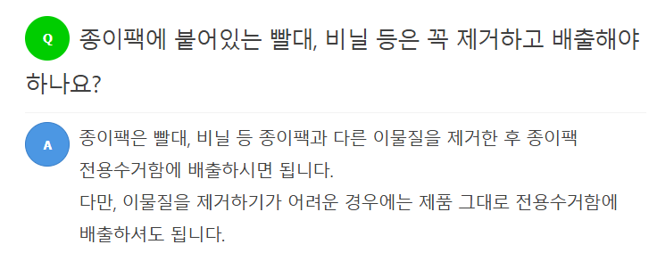 Q 종이팩에 붙어있는 빨대, 비닐 등은 꼭 제거하고 배출해야 하나요?  A 종이팩은 빨대, 비닐 등 종이팩과 다른 이물질을 제거한 후 종이팩 전용수거함에 배출하시면 됩니다. 다만, 이물질을 제거하기가 어려운 경우에는 제품 그대로 전용수거함에 배출하셔도 됩니다.