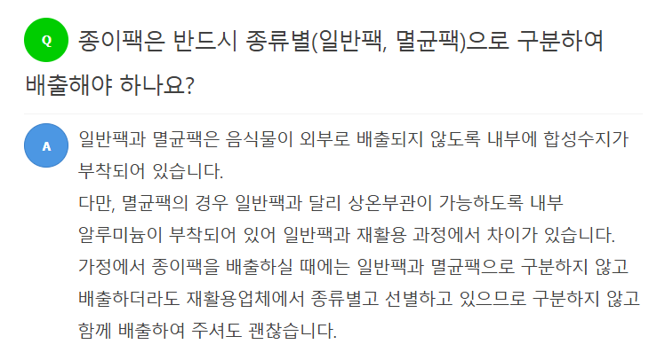 Q 종이팩은 반드시 종류별(일반팩, 멸균팩)으로 구분하여 배출해야 하나요?  A 일반팩과 멸균팩은 음식물이 외부로 배출되지 않도록 내부에 합성수지가 부착되어 있습니다. 다만, 멸균팩의 경우 일반팩과 달리 상온보관이 가능하도록 내부 알루미늄이 부착되어 있어 일반팩과 재활용 과정에서 차이가 있습니다. 가정에서 종이팩을 배출하실 때에는 일반팩과 멸균팩으로 구분하지 않고 배출하더라도 재활용업체에서 종류별로 선별하고 있으므로 구분하지 않고 함께 배출하여 주셔도 괜찮습니다.