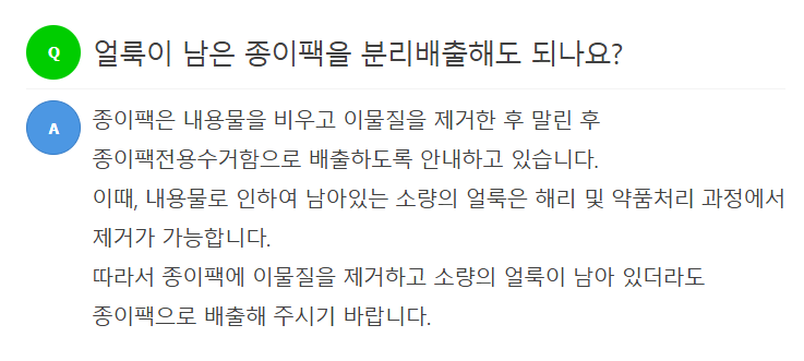 Q 얼룩이 남은 종이팩을 분리배출해도 되나요?  A 종이팩은 내용물을 비우고 이물질을 제거한 후 말린 후 종이팩전용수거함으로 배출하도록 안내하고 있습니다. 이때, 내용물로 인하여 남아있는 소량의 얼룩은 해리 및 약품처리 과정에서 제거가 가능합니다. 따라서 종이팩에 이물질을 제거하고 소량의 얼룩이 남아 있더라도 종이팩으로 배출해 주시기 바랍니다.