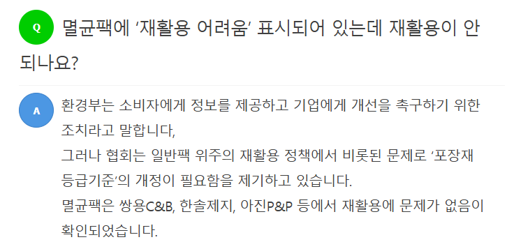 Q 멸균팩에 \'재활용 어려움\' 표시되어 있는데 재활용이 안 되나요?  A 환경부는 소비자에게 정보를 제공하고 기업에게 개선을 촉구하기 위한 조치라고 말합니다. 그러나 협회는 일반팩 위주의 재활용 정책에서 비롯된 문제로 \'포장재 등급기준\'의 개정이 필요함을 제기하고 있습니다. 멸균팩은 쌍용C&B, 한솔제지, 아진P&P 등에서 재활용에 문제가 없음이 확인되었습니다.