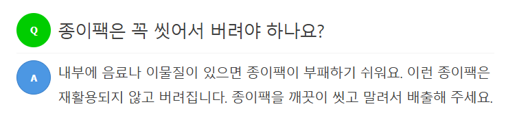 Q 종이팩은 꼭 씻어서 버려야 하나요?  A 내부에 음료나 이물질이 있으면 종이팩이 부패하기 쉬워요. 이런 종이팩은 재활용되지 않고 버려집니다. 종이팩을 깨끗이 씻고 말려서 배출해 주세요.