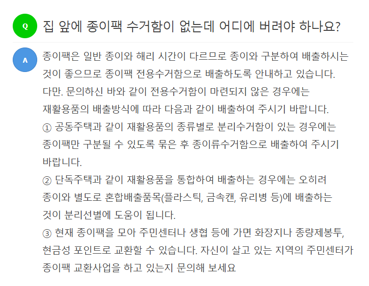 Q 집 앞에 종이팩 수거함이 없는데 어디에 버려야 하나요?  A 종이팩은 일반 종이와 해리 시간이 다르므로 종이와 구분하여 배출하시는 것이 좋으며 종이팩 전용수거함으로 배출하도록 안내하고 있습니다. 다만, 문의하신 바와 같이 전용수거함이 마련되지 않은 경우에는 재활용품의 배출방식에 따라 다음과 같이 배출하여 주시기 바랍니다.  ① 공동주택과 같이 재활용품의 종류별 분리수거함이 있는 경우에는 종이팩만 구분할 수 있도록 묶은 후 종이류수거함으로 배출하여 주시기 바랍니다.  ② 단독주택과 같이 재활용품을 통합하여 배출하는 경우에는 오히려 종이와 별도로 혼합배출품목(플라스틱, 금속캔, 유리병 등)에 배출하는 것이 분리선별에 도움이 됩니다.  ③ 현재 종이팩을 모아 주민센터나 생협 등에 가면 화장지나 종량제봉투, 현금성 포인트로 교환할 수 있습니다. 자신이 살고 있는 지역의 주민센터가 종이팩 교환사업을 하고 있는지 문의해 보세요.