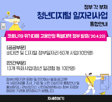 정부 각 부처『청년디지털 일자리사업』 통합안내 코로나19 위기대응 고용안정 특별대책 정부 발표(‘20.4.22) 【공공부문】비대면 및 디지털 정부일자리 60개 사업(10만명) 【민간부문】13개 특화사업(청년 일경험 등 10만명), 정부(산하기관 포함) 및 민간에서 발표(공고)한 각 사업자료를 조사, 기업 및 시민 대상으로 통합안내 및 홍보하오니 관심있으신 시민여러분께서는 첨부 자료에 해당된 기관에 문의하시기 바랍니다.