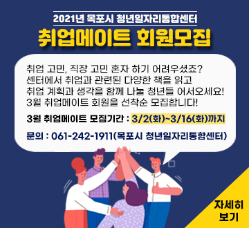 2021년 목포시 청년일자리통합센터 취업메이트 회원모집 취업 고민, 직장 고민 혼자 하기 어려우셨죠? 센터에서 취업과 관련된 다양한 책을 읽고 취업 계획과 생각을 함께 나눌 청년들 어서오세요! 3월 취업메이트 회원을 선착순 모집합니다!  3월 취업메이트 모집기간 : 3/2(화)~3/16(화)까지 문의 : 061-242-1911(목포시 청년일자리통합센터) 자세히보기