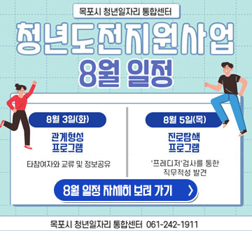목포시 청년일자리 통합센터 청년도전지원사업 8월 일정 8월 3일(화) 관계형성 프로그램 타참여자와 교류 및 정보공유 8월 5일(목)진로탐색 프로그램 '프레디저'검사를 통한 직무적성 발견 8월 일정 자세히보러가기 목포시 청년일자리 통합센터 061-242-1911