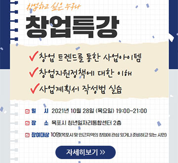 취업하고 싶은 누구나 창업특강 창업 트렌드를 통한 사업아이템 창업지원정책에 대한 이해 사업계획서 작성법 실습 일시:2021년 10월 28일(목요일)19:00~21:00 장소:목포시 청년일자리통합센터 2층 참여대상:10명(목포시 및 인근지역의 창업에 관심 있거나 준비하고 있는 시민) 자세히보기