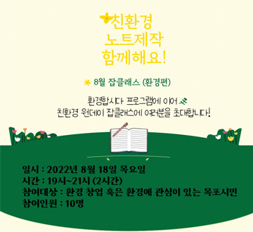 친환경 노트제작 함께해요! 8월 잡클래스 (환경편) 환경합시다 프로그램에 이어 친환경 원데이 잡클래스에 여러분을 초대합니다! 일시 : 2022년 8월 18일 목요일 시간 : 19시 ~ 21(2시간) 참여대상 : 환경 창업 혹은 황경에 관심이 있는 목포시민 참여인원 : 10명