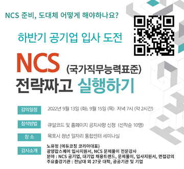 NCS 준비, 도대체 어떻게 해야하나요? 하반기 공기업 입사 도전 NCS (국가직무능력표준) 전략짜고 실행하기 강의일정 : 2022년 9월 13일 (화), 9월 15일 (목) 저녁 7시 (약 2시간) 참석방법 : 큐알코드 및 홈페이지 공지사항 신청 (선착순 10명) 장소 : 목포시 청년 일자리 통합센터 세미나실 강사소개 : 노유정 (에듀코칭 코리아대표) 광양잡스퀘어 입사지원서, NCS문제풀이 전문강사 분야 : NCS 공기업, 대기업 채용트렌드, 문제풀이, 입사지원서, 면접강의 주요출강기관 : 전남대 외 27곳 대학, 공공기관 및 기업