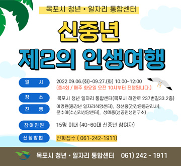 신중년 제2의 인생여행 일시 : 2022. 09. 06.(화) ~ 09.27.(화) 10:00 ~ 12:00(총 4회 / 매주 화요일 오전 10시부터 진행됩니다.) 장소 : 목포시 청년 일자리 통합센터(목포시 해안로 237번길 33 2층) 진행 : 이명원(중장년 일자리희망센터), 장선웅(건강운동관리사), 문수아(수심리상담센터), 성예종(성공인생연구소) 참이연원 15명 이내 (4대~60대 신중년 참여자) 신청방버 : 전화접수 (061-242-1911)