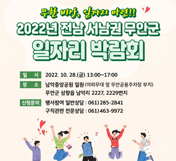 무한 비상, 일자리 마련!! 2022년 전남 서남권 무안군 일자리 박람회 일시 : 2022. 10. 28. (금) 13:00 ~ 17:00 장소 : 남악중앙공원 일원 (야외무대 옆 무안공용주차장 부지) 무안군 삼향읍 남악리 2227, 2229번지 신청문의 - 행사참여 일반상담 : 061)285-2841 - 구직관련 전문상담 : 061)463-9972