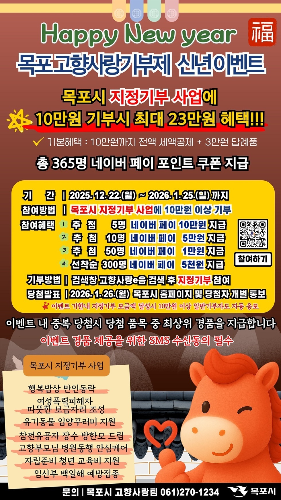 Happy New year 福 목포고향사랑기부제 신년이벤트 목포시 지정기부 사업에 10만원 기부시 최대 23만원 혜택!!! 기본혜택 : 10만원까지 전액 세액공제 + 3만원 답례품 총 365명 네이버 페이 포인트 쿠폰 지급 기간 | 2025.12.22.(월) ~ 2026.1.25.(일) 까지 참여방법 | 목포시 지정기부 사업에 10만원 이상 기부 참여혜택 1. 추첨 5명 네이버 페이 10만원 지급 2. 추첨 10명 네이버 페이 5만원 지급 3. 추첨 50명 네이버 페이 1만원 지급 4. 선착순 300명 네이버 페이 5천원 지급  [QR코드바로가기 : https://m.site.naver.com/1ndEX]  기부방법 | 검색창 고향사랑e음 검색 후 지정기부 참여 당첨발표 | 2026.1.26.(월) 목포시 홈페이지 및 당첨자 개별 통보 * 이벤트 기한내 지정기부 모금액 달성시 10만원 이상 일반기부자도 자동 응모 이벤트 내 중복 당첨시 당첨 품목 중 최상위 경품을 지급합니다 이벤트 경품 제공을 위한 SMS 수신동의 필수 목포시 지정기부 사업 행복밥상 만인동락 여성폭력피해자 따뜻한 보금자리 조성 유기동물 입양꾸러미 지원 참전유공자 장수 방한모 드림 고향부모님 병원동행 안심케어 자립준비 청년 교육비 지원 임신부 백일해 예방접종 문의 | 목포시 고향사랑팀 061)270-1234 목포시