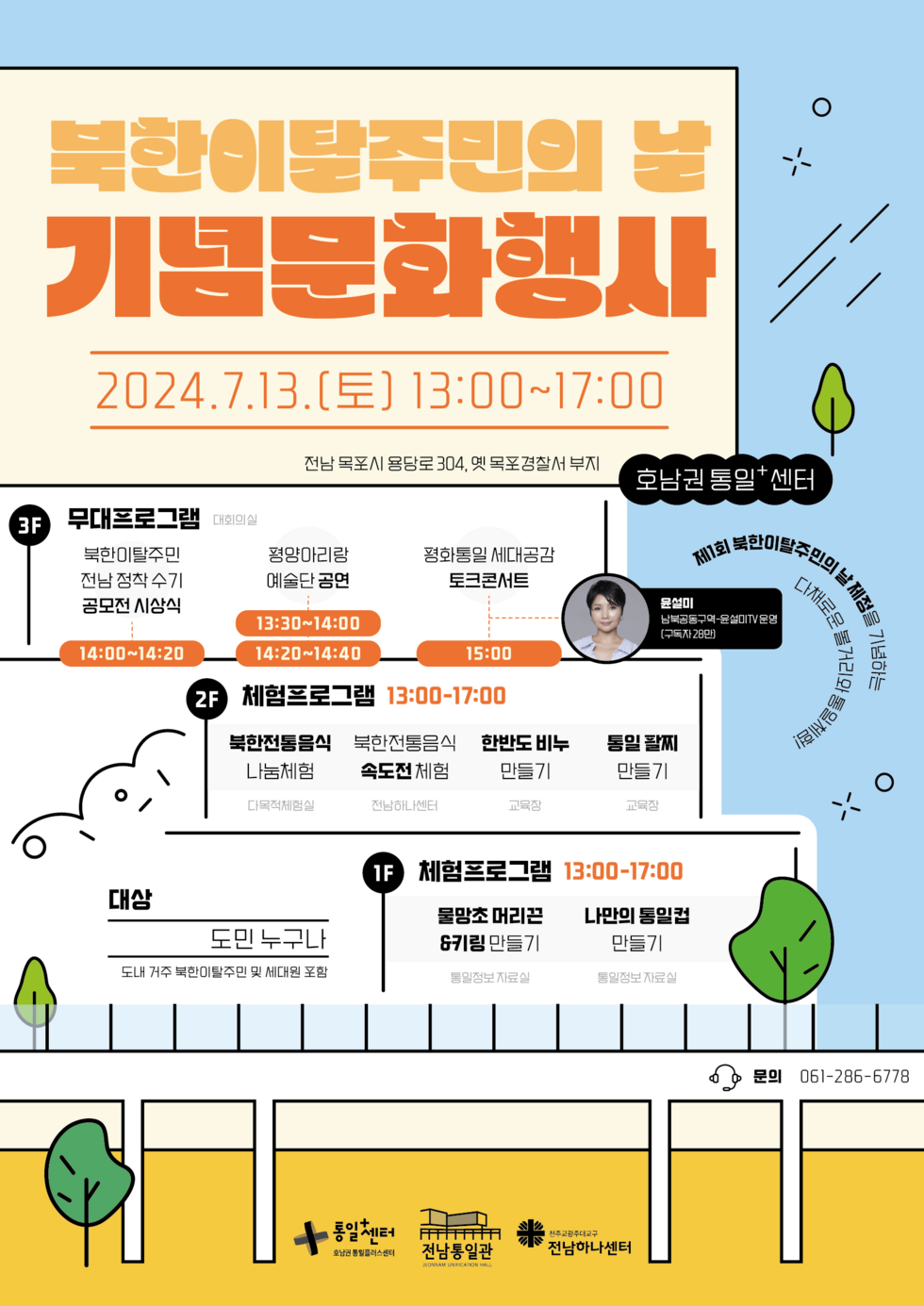 북한이탈주민의 날 기념문화행사 2024.7.13.(토) 13:00~17:00 전남 목포시 용당로 304, 옛 목포경찰서 부지 호남권통일+센터  3F 무대프로그램 대회의실 북한이탈주민 전남 정착수기 공모전 시상식 14:00~14:20 평양아리랑 예술단 공연 13:30~14:00 14:20~14:40 평화통일 세대공감 토크콘서트 15:00 - 윤설미(남북공동구역-윤설미TV운영[구독자 28만])  2F 체험프로그램 13:00-17:00 북한전통음식 나눔체험 다목적체험실 북한전통음식 속도전 체험 전남하나센터 한반도 비누 만들기 교육장 통일 팔찌 만들기 교육장  1F 체험프로그램 13:00-17:00 물망초 머리끈&키링 만들기 통일정보자료실 나만의 통일컵 만들기 통일정보자료실 제1회 북한이탈수빈의 글세정을  볼거리와 다채로운  대상 도민 누구나 도내 거주 북한이탈주민 및 세대원 포함  - 문의 061-286-6778  통일센터 호남권 통일플러스센터  전남통일관  천주교광주대교구 전남하나센터
